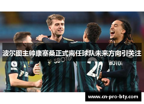 波尔图主帅康塞桑正式离任球队未来方向引关注 波尔图主帅康塞桑正式离任球队未来方向引关注