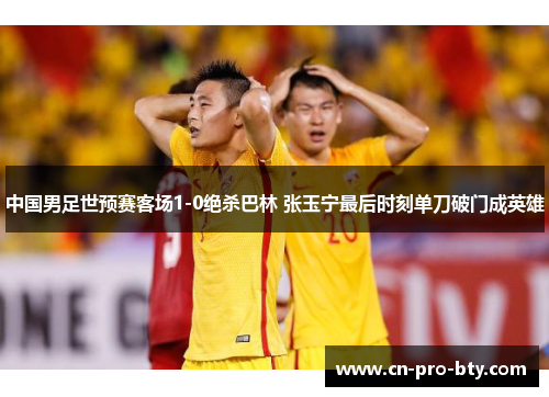 中国男足世预赛客场1-0绝杀巴林 张玉宁最后时刻单刀破门成英雄 中国男足世预赛客场1-0绝杀巴林 张玉宁最后时刻单刀破门成英雄