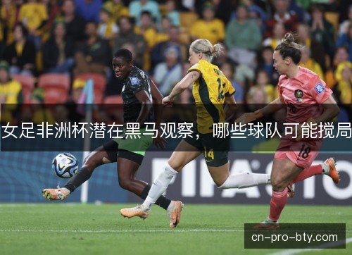 女足非洲杯潜在黑马观察，哪些球队可能搅局